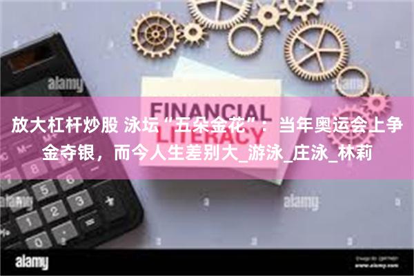 放大杠杆炒股 泳坛“五朵金花”：当年奥运会上争金夺银，而今人生差别大_游泳_庄泳_林莉