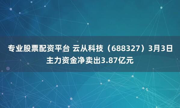 专业股票配资平台 云从科技（688327）3月3日主力资金净卖出3.87亿元