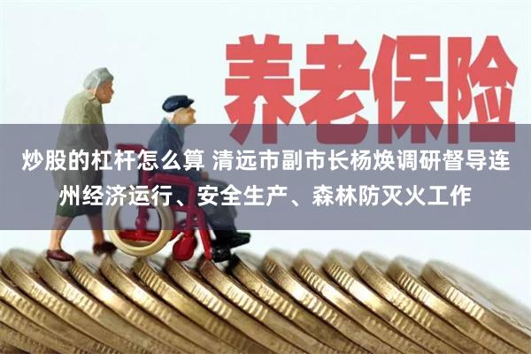 炒股的杠杆怎么算 清远市副市长杨焕调研督导连州经济运行、安全生产、森林防灭火工作