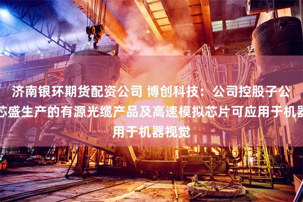 济南银环期货配资公司 博创科技：公司控股子公司长芯盛生产的有源光缆产品及高速模拟芯片可应用于机器视觉
