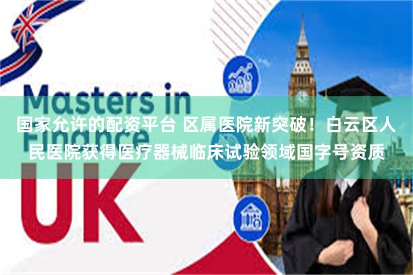 国家允许的配资平台 区属医院新突破！白云区人民医院获得医疗器械临床试验领域国字号资质