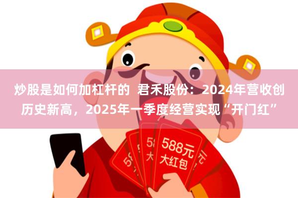 炒股是如何加杠杆的  君禾股份：2024年营收创历史新高，2025年一季度经营实现“开门红”