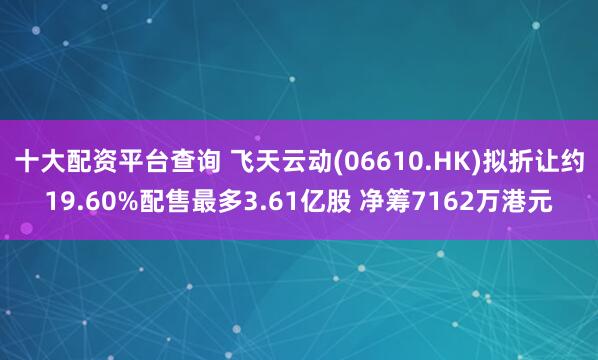 十大配资平台查询 飞天云动(06610.HK)拟折让约19.60%配售最多3.61亿股 净筹7162万港元