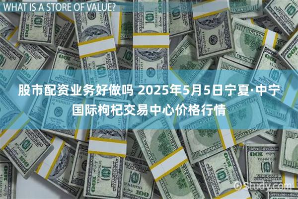 股市配资业务好做吗 2025年5月5日宁夏·中宁国际枸杞交易中心价格行情