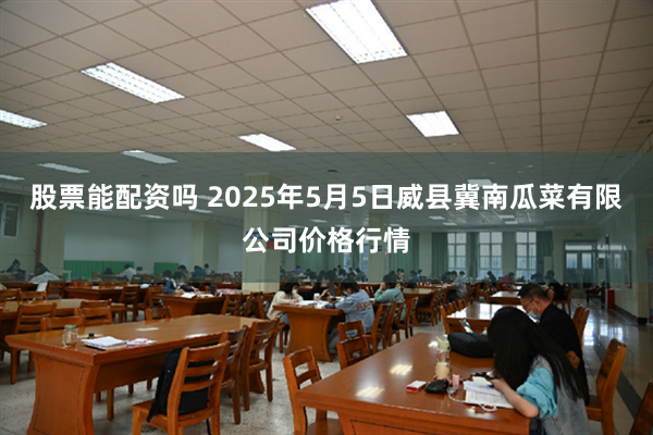 股票能配资吗 2025年5月5日威县冀南瓜菜有限公司价格行情