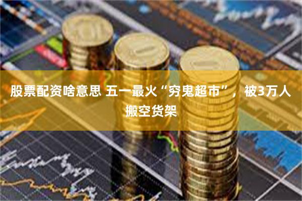 股票配资啥意思 五一最火“穷鬼超市”，被3万人搬空货架