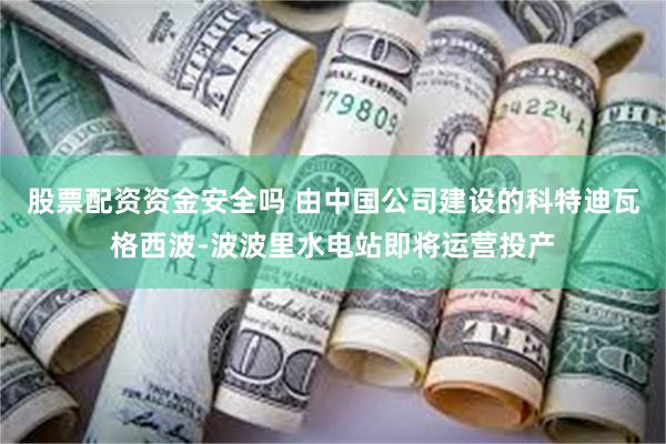 股票配资资金安全吗 由中国公司建设的科特迪瓦格西波-波波里水电站即将运营投产