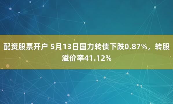 配资股票开户 5月13日国力转债下跌0.87%，转股溢价率41.12%