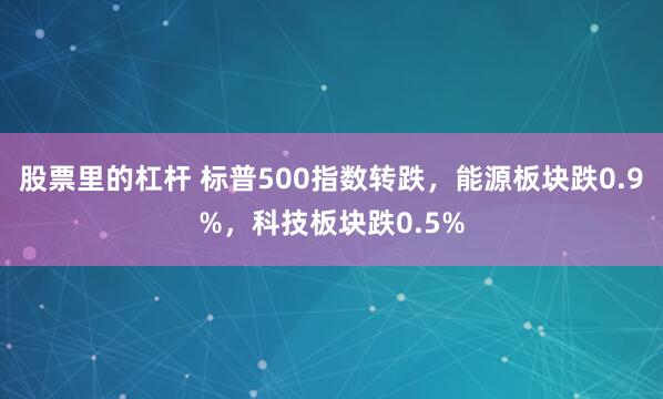 股票里的杠杆 标普500指数转跌，能源板块跌0.9%，科技板块跌0.5%