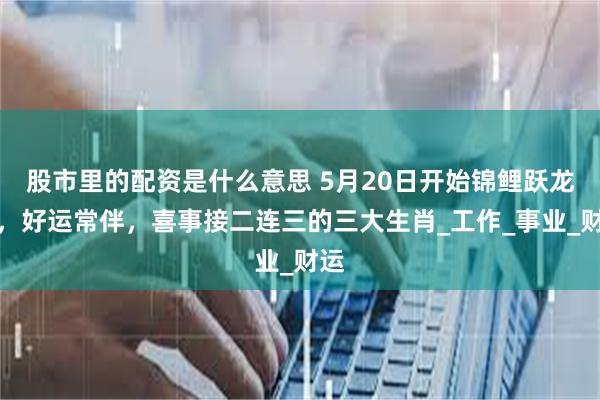 股市里的配资是什么意思 5月20日开始锦鲤跃龙门，好运常伴，喜事接二连三的三大生肖_工作_事业_财运