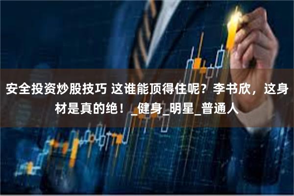 安全投资炒股技巧 这谁能顶得住呢？李书欣，这身材是真的绝！_健身_明星_普通人