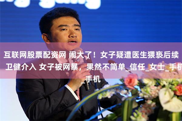 互联网股票配资网 闹大了！女子疑遭医生猥亵后续：卫健介入 女子被网暴，果然不简单_信任_女士_手机