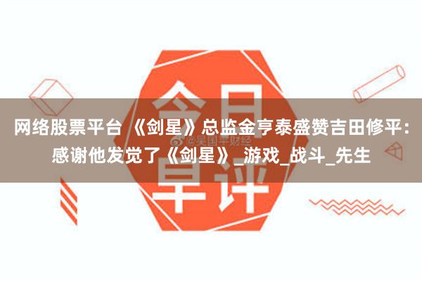 网络股票平台 《剑星》总监金亨泰盛赞吉田修平：感谢他发觉了《剑星》_游戏_战斗_先生