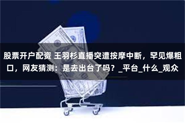 股票开户配资 王羽杉直播突遭按摩中断，罕见爆粗口，网友猜测：是去出台了吗？_平台_什么_观众