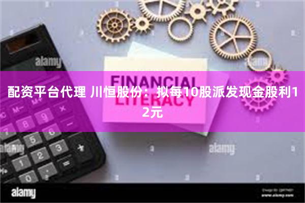 配资平台代理 川恒股份：拟每10股派发现金股利12元