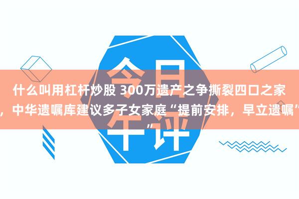 什么叫用杠杆炒股 300万遗产之争撕裂四口之家，中华遗嘱库建议多子女家庭“提前安排，早立遗嘱”