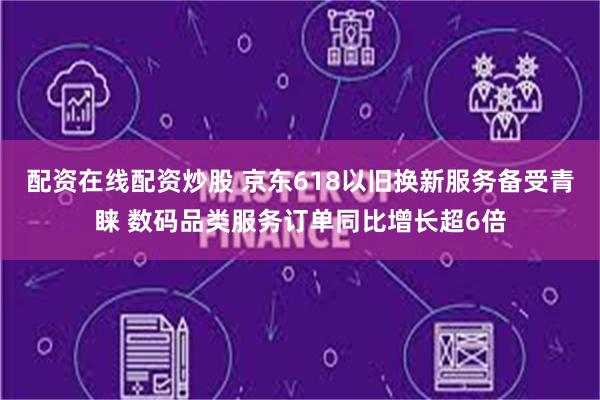 配资在线配资炒股 京东618以旧换新服务备受青睐 数码品类服务订单同比增长超6倍
