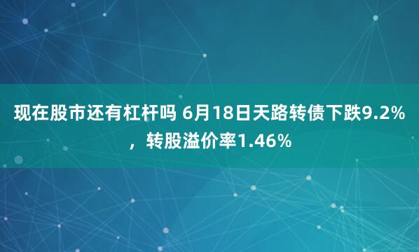 现在股市还有杠杆吗 6月18日天路转债下跌9.2%，转股溢价率1.46%