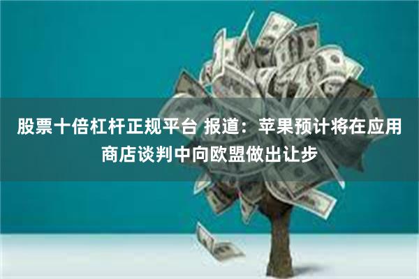 股票十倍杠杆正规平台 报道：苹果预计将在应用商店谈判中向欧盟做出让步