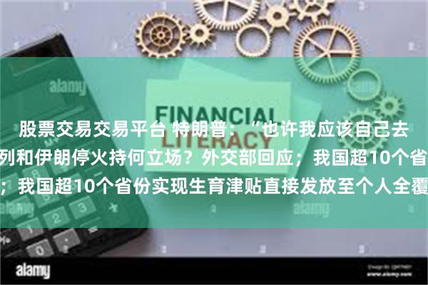 股票交易交易平台 特朗普：“也许我应该自己去美联储”；中国对以色列和伊朗停火持何立场？外交部回应；我国超10个省份实现生育津贴直接发放至个人全覆盖｜早报
