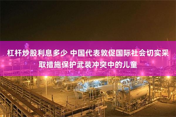 杠杆炒股利息多少 中国代表敦促国际社会切实采取措施保护武装冲突中的儿童