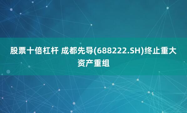 股票十倍杠杆 成都先导(688222.SH)终止重大资产重组