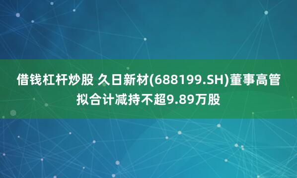 借钱杠杆炒股 久日新材(688199.SH)董事高管拟合计减持不超9.89万股