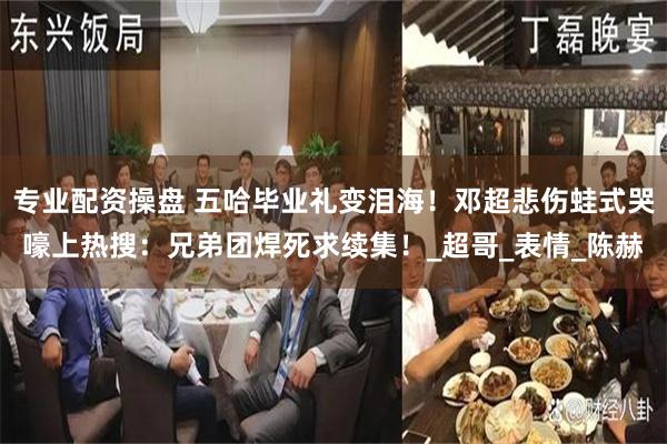 专业配资操盘 五哈毕业礼变泪海！邓超悲伤蛙式哭嚎上热搜：兄弟团焊死求续集！_超哥_表情_陈赫