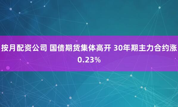 按月配资公司 国债期货集体高开 30年期主力合约涨0.23%