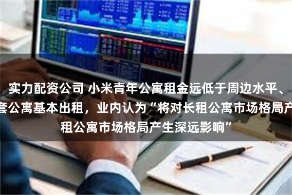 实力配资公司 小米青年公寓租金远低于周边水平、华为5000多套公寓基本出租，业内认为“将对长租公寓市场格局产生深远影响”