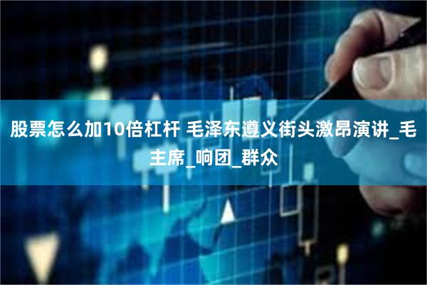 股票怎么加10倍杠杆 毛泽东遵义街头激昂演讲_毛主席_响团_群众