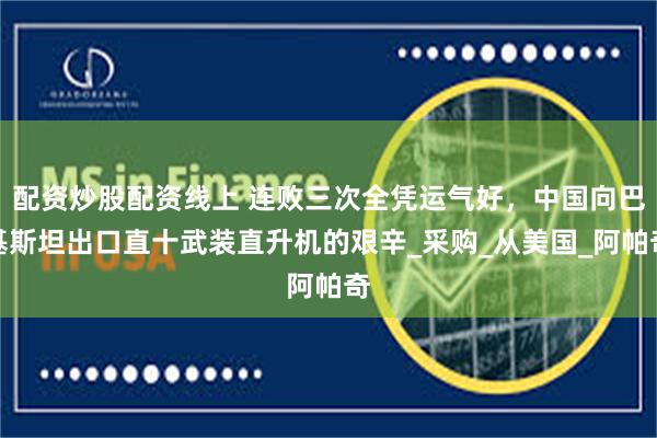 配资炒股配资线上 连败三次全凭运气好，中国向巴基斯坦出口直十武装直升机的艰辛_采购_从美国_阿帕奇