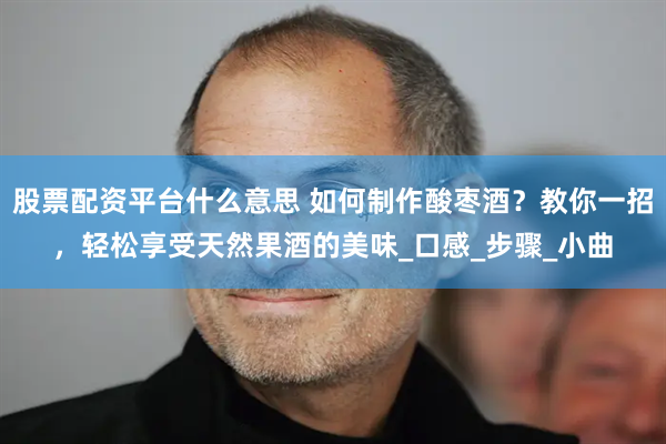 股票配资平台什么意思 如何制作酸枣酒？教你一招，轻松享受天然果酒的美味_口感_步骤_小曲