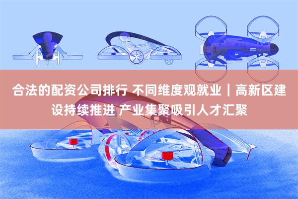 合法的配资公司排行 不同维度观就业｜高新区建设持续推进 产业集聚吸引人才汇聚