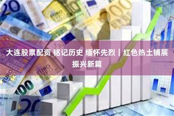 大连股票配资 铭记历史 缅怀先烈｜红色热土铺展振兴新篇