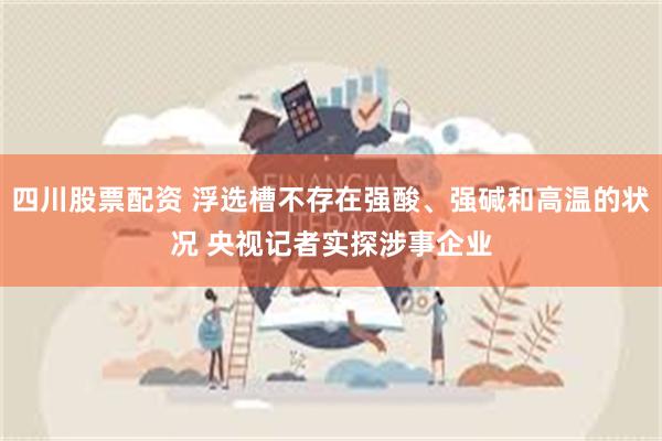 四川股票配资 浮选槽不存在强酸、强碱和高温的状况 央视记者实探涉事企业