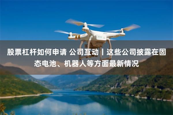 股票杠杆如何申请 公司互动丨这些公司披露在固态电池、机器人等方面最新情况