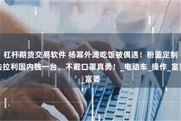 杠杆期货交易软件 杨幂外滩吃饭被偶遇！粉蓝定制法拉利国内独一台，不戴口罩真勇！_电动车_操作_富婆