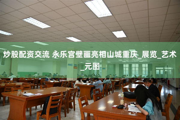 炒股配资交流 永乐宫壁画亮相山城重庆_展览_艺术_元图