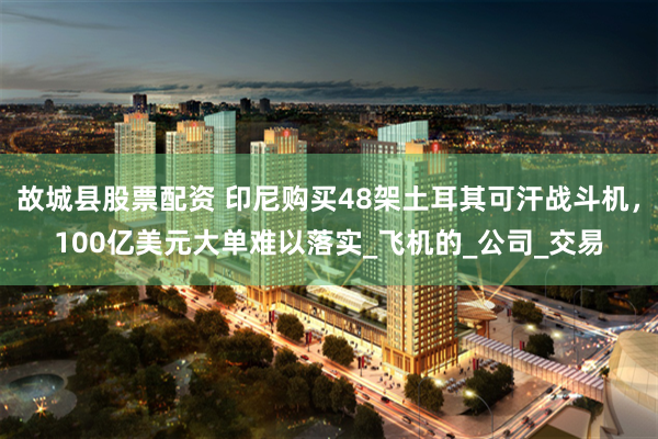故城县股票配资 印尼购买48架土耳其可汗战斗机，100亿美元大单难以落实_飞机的_公司_交易