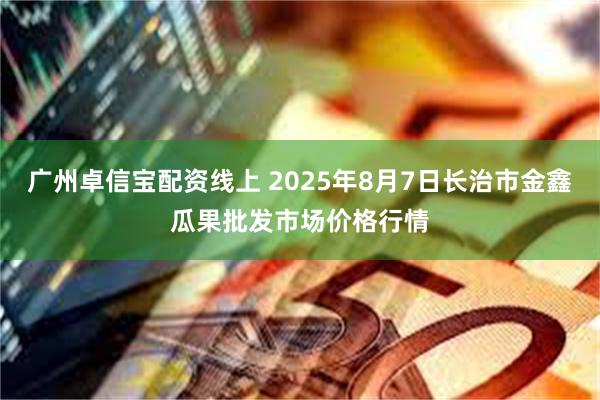 广州卓信宝配资线上 2025年8月7日长治市金鑫瓜果批发市场价格行情