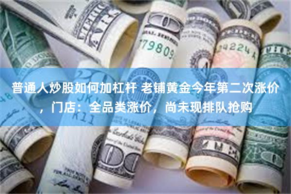 普通人炒股如何加杠杆 老铺黄金今年第二次涨价，门店：全品类涨价，尚未现排队抢购