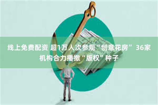 线上免费配资 超1万人次参观“创意花房” 36家机构合力播撒“版权”种子