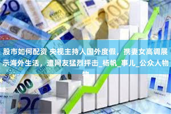 股市如何配资 央视主持人国外度假，携妻女高调展示海外生活，遭网友猛烈抨击_杨帆_事儿_公众人物