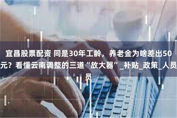宜昌股票配资 同是30年工龄，养老金为啥差出50元？看懂云南调整的三道“放大器”_补贴_政策_人员