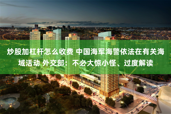 炒股加杠杆怎么收费 中国海军海警依法在有关海域活动 外交部：不必大惊小怪、过度解读