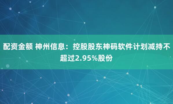 配资金额 神州信息：控股股东神码软件计划减持不超过2.95%股份