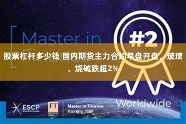股票杠杆多少钱 国内期货主力合约早盘开盘，玻璃、烧碱跌超2%