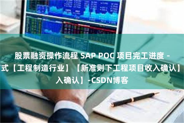 股票融资操作流程 SAP POC 项目完工进度 - 收入确认方式【工程制造行业】【新准则下工程项目收入确认】-CSDN博客