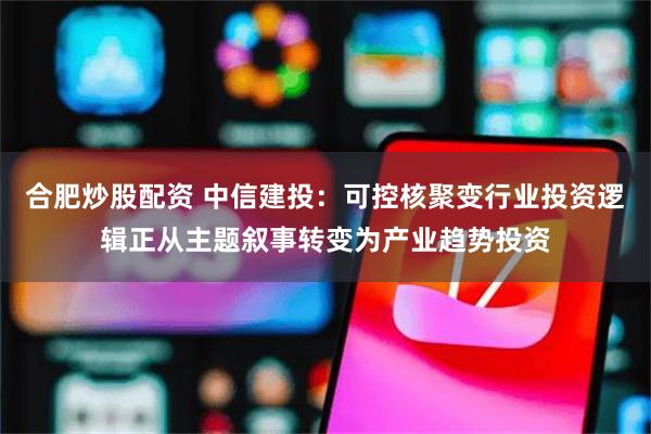 合肥炒股配资 中信建投：可控核聚变行业投资逻辑正从主题叙事转变为产业趋势投资